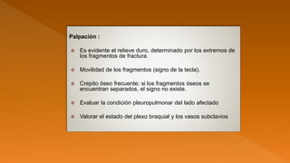 Palpación :
 Es evidente el relieve duro, determinado por los extremos de
los fragmentos de fractura.
 Movilidad de los fragmentos (signo de la tecla).
 Crepito óseo frecuente; si los fragmentos óseos se
encuentran separados, el signo no existe.
 Evaluar la condición pleuropulmonar del lado afectado
 Valorar el estado del plexo braquial y los vasos subclavios
 
