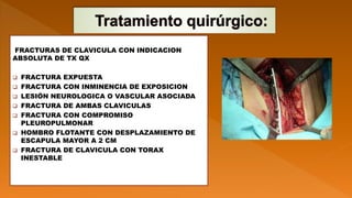 FRACTURAS DE CLAVICULA CON INDICACION
ABSOLUTA DE TX QX
 FRACTURA EXPUESTA
 FRACTURA CON INMINENCIA DE EXPOSICION
 LESIÓN NEUROLOGICA O VASCULAR ASOCIADA
 FRACTURA DE AMBAS CLAVICULAS
 FRACTURA CON COMPROMISO
PLEUROPULMONAR
 HOMBRO FLOTANTE CON DESPLAZAMIENTO DE
ESCAPULA MAYOR A 2 CM
 FRACTURA DE CLAVICULA CON TORAX
INESTABLE
 