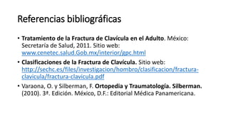 Referencias bibliográficas
• Tratamiento de la Fractura de Clavícula en el Adulto. México:
Secretaría de Salud, 2011. Sitio web:
www.cenetec.salud.Gob.mx/interior/gpc.html
• Clasificaciones de la Fractura de Clavícula. Sitio web:
http://sechc.es/files/investigacion/hombro/clasificacion/fractura-
clavicula/fractura-clavicula.pdf
• Varaona, O. y Silberman, F. Ortopedia y Traumatología. Silberman.
(2010). 3ª. Edición. México, D.F.: Editorial Médica Panamericana.
 