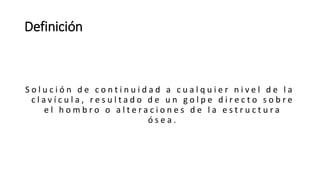 Definición
S o l u c i ó n d e c o n t i n u i d a d a c u a l q u i e r n i v e l d e l a
c l a v í c u l a , r e s u l t a d o d e u n g o l p e d i r e c t o s o b r e
e l h o m b r o o a l t e r a c i o n e s d e l a e s t r u c t u r a
ó s e a .
 