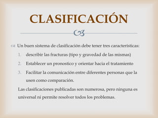 CLASIFICACIÓN
               
 Un buen sistema de clasificación debe tener tres características:

   1.   describir las fracturas (tipo y gravedad de las mismas)

   2.   Establecer un pronostico y orientar hacia el tratamiento

   3.   Facilitar la comunicación entre diferentes personas que la
        usen como comparación.

   Las clasificaciones publicadas son numerosa, pero ninguna es
   universal ni permite resolver todos los problemas.
 