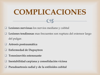 COMPLICACIONES
             
 Lesiones nerviosas los nervios mediano y cubital

 Lesiones tendinosas mas frecuentes son ruptura del extensor largo
   del pulgar.

 Artrosis postraumática

 Enfermedad de Dupuytren

 Tenosinovitis estenosante

 Inestabilidad carpiana y consolidación viciosa

 Pseudoartrosis radial y de la estiloides cubital
 