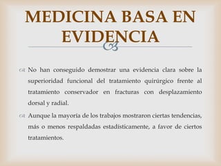 MEDICINA BASA EN
     EVIDENCIA
         
 No han conseguido demostrar una evidencia clara sobre la
   superioridad funcional del tratamiento quirúrgico frente al
   tratamiento conservador en fracturas con desplazamiento
   dorsal y radial.

 Aunque la mayoría de los trabajos mostraron ciertas tendencias,
   más o menos respaldadas estadísticamente, a favor de ciertos
   tratamientos.
 