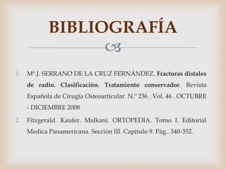 BIBLIOGRAFÍA
                  
1.   Mª.J. SERRANO DE LA CRUZ FERNÁNDEZ. Fracturas distales
     de radio. Clasificación. Tratamiento conservador. Revista
     Española de Cirugía Osteoarticular. N.º 236 . Vol. 46 . OCTUBRE
     - DICIEMBRE 2008

2.   Fitzgerald. Kaufer. Malkani. ORTOPEDIA. Tomo I. Editorial
     Medica Panamericana. Sección III. Capitulo 9. Pág.. 340-352.
 