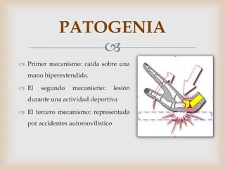 PATOGENIA
                 
 Primer mecanismo: caída sobre una
  mano hiperextendida.

 El   segundo    mecanismo:       lesión
  durante una actividad deportiva

 El tercero mecanismo: representada
  por accidentes automovilístico
 
