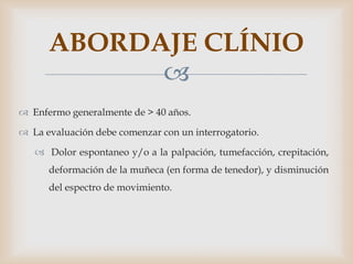 ABORDAJE CLÍNIO
            
 Enfermo generalmente de > 40 años.

 La evaluación debe comenzar con un interrogatorio.

    Dolor espontaneo y/o a la palpación, tumefacción, crepitación,
      deformación de la muñeca (en forma de tenedor), y disminución
      del espectro de movimiento.
 