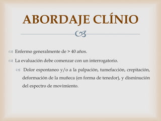 
 Enfermo generalmente de > 40 años.
 La evaluación debe comenzar con un interrogatorio.
 Dolor espontaneo y/o a la palpación, tumefacción, crepitación,
deformación de la muñeca (en forma de tenedor), y disminución
del espectro de movimiento.
ABORDAJE CLÍNIO
 
