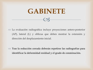 
 La evaluación radiográfica incluye proyecciones antero-posterior
(AP), lateral (L) y oblicua que deben mostrar la extensión y
dirección del desplazamiento inicial.
 Tras la reducción cerrada deberán repetirse las radiografías para
identificar la deformidad residual y el grado de conminución.
GABINETE
 