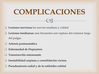 
 Lesiones nerviosas los nervios mediano y cubital
 Lesiones tendinosas mas frecuentes son ruptura del extensor largo
del pulgar.
 Artrosis postraumática
 Enfermedad de Dupuytren
 Tenosinovitis estenosante
 Inestabilidad carpiana y consolidación viciosa
 Pseudoartrosis radial y de la estiloides cubital
COMPLICACIONES
 