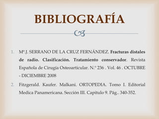 
1. Mª.J. SERRANO DE LA CRUZ FERNÁNDEZ. Fracturas distales
de radio. Clasificación. Tratamiento conservador. Revista
Española de Cirugía Osteoarticular. N.º 236 . Vol. 46 . OCTUBRE
- DICIEMBRE 2008
2. Fitzgerald. Kaufer. Malkani. ORTOPEDIA. Tomo I. Editorial
Medica Panamericana. Sección III. Capitulo 9. Pág.. 340-352.
BIBLIOGRAFÍA
 