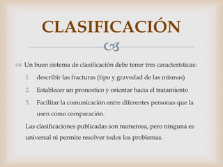 
 Un buen sistema de clasificación debe tener tres características:
1. describir las fracturas (tipo y gravedad de las mismas)
2. Establecer un pronostico y orientar hacia el tratamiento
3. Facilitar la comunicación entre diferentes personas que la
usen como comparación.
Las clasificaciones publicadas son numerosa, pero ninguna es
universal ni permite resolver todos los problemas.
CLASIFICACIÓN
 