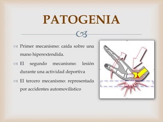 
 Primer mecanismo: caída sobre una
mano hiperextendida.
 El segundo mecanismo: lesión
durante una actividad deportiva
 El tercero mecanismo: representada
por accidentes automovilístico
PATOGENIA
 