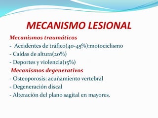 MECANISMO LESIONAL
Mecanismos traumáticos
- Accidentes de tráfico(40-45%):motociclismo
- Caídas de altura(20%)
- Deportes y violencia(15%)
 Mecanismos degenerativos
- Osteoporosis: acuñamiento vertebral
- Degeneración discal
- Alteración del plano sagital en mayores.
 