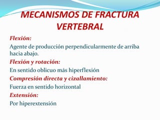 MECANISMOS DE FRACTURA
          VERTEBRAL
Flexión:
Agente de producción perpendicularmente de arriba
hacia abajo.
Flexión y rotación:
En sentido oblicuo más hiperflexión
Compresión directa y cizallamiento:
Fuerza en sentido horizontal
Extensión:
Por hiperextensión
 