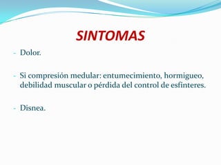 SINTOMAS
- Dolor.


- Si compresión medular: entumecimiento, hormigueo,
 debilidad muscular o pérdida del control de esfínteres.

- Disnea.
 