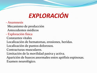 EXPLORACIÓN
- Anamnesis
  Mecanismo de producción
  Antecedentes médicos
- Exploración física
 Constantes vitales
 Localización de hematomas, erosiones, heridas.
 Localización de puntos dolorosos.
 Contracturas musculares.
 Limitación de la movilidad pasiva y activa.
 Aparición de huecos anormales entre apófisis espinosas.
 Examen neurológico.
 