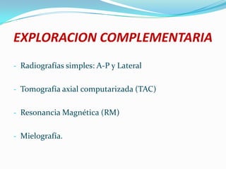 EXPLORACION COMPLEMENTARIA
- Radiografías simples: A-P y Lateral


- Tomografía axial computarizada (TAC)


- Resonancia Magnética (RM)


- Mielografía.
 