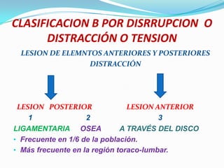 CLASIFICACION B POR DISRRUPCION O
      DISTRACCIÓN O TENSION
 LESION DE ELEMNTOS ANTERIORES Y POSTERIORES
                 DISTRACCIÓN




 LESION POSTERIOR               LESION ANTERIOR
    1               2                   3
LIGAMENTARIA OSEA             A TRAVÉS DEL DISCO
• Frecuente en 1/6 de la población.
• Más frecuente en la región toraco-lumbar.
 