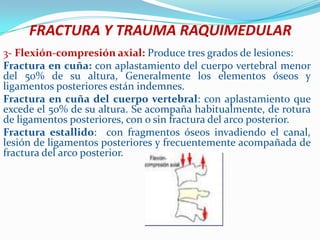 FRACTURA Y TRAUMA RAQUIMEDULAR
3- Flexión-compresión axial: Produce tres grados de lesiones:
Fractura en cuña: con aplastamiento del cuerpo vertebral menor
del 50% de su altura, Generalmente los elementos óseos y
ligamentos posteriores están indemnes.
Fractura en cuña del cuerpo vertebral: con aplastamiento que
excede el 50% de su altura. Se acompaña habitualmente, de rotura
de ligamentos posteriores, con o sin fractura del arco posterior.
Fractura estallido: con fragmentos óseos invadiendo el canal,
lesión de ligamentos posteriores y frecuentemente acompañada de
fractura del arco posterior.
 