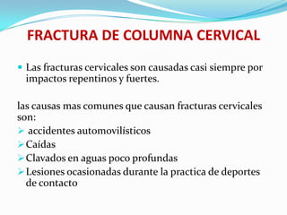 FRACTURA DE COLUMNA CERVICAL
 Las fracturas cervicales son causadas casi siempre por
 impactos repentinos y fuertes.

las causas mas comunes que causan fracturas cervicales
son:
 accidentes automovilísticos
 Caídas
 Clavados en aguas poco profundas
 Lesiones ocasionadas durante la practica de deportes
  de contacto
 