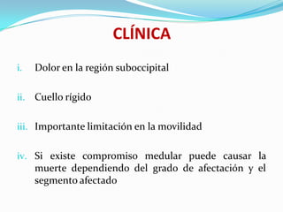 CLÍNICA
i.    Dolor en la región suboccipital

ii.   Cuello rígido

iii. Importante limitación en la movilidad


iv. Si existe compromiso medular puede causar la
      muerte dependiendo del grado de afectación y el
      segmento afectado
 