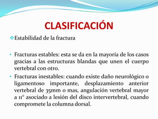 CLASIFICACIÓN
Estabilidad de la fractura


• Fracturas estables: esta se da en la mayoría de los casos
  gracias a las estructuras blandas que unen el cuerpo
  vertebral con otro.
• Fracturas inestables: cuando existe daño neurológico o
  ligamentoso importante, desplazamiento anterior
  vertebral de 35mm o mas, angulación vertebral mayor
  a 11° asociado a lesión del disco intervertebral, cuando
  compromete la columna dorsal.
 