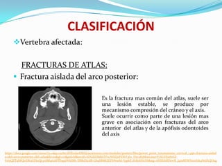 CLASIFICACIÓN
     Vertebra afectada:


       FRACTURAS DE ATLAS:
      Fractura aislada del arco posterior:

                                                                  Es la fractura mas común del atlas, suele ser
                                                                  una lesión estable, se produce por
                                                                  mecanismo compresión del cráneo y el axis.
                                                                  Suele ocurrir como parte de una lesión mas
                                                                  grave en asociación con fracturas del arco
                                                                  anterior del atlas y de la apófisis odontoides
                                                                  del axis


https://docs.google.com/viewer?a=v&q=cache:dNXwfaoERAIJ:seram2010.com/modules/posters/files/power_point_traumatismo_cervical_1.ppt+fractura+aislad
a+del+arco+posterior+del+atlas&hl=es&gl=co&pid=bl&srcid=ADGEEShlbSTFxcWEQePZWF3Le_D5v283MmLm1yrP7XUDJ2thrGl-
FsI5QZTqNlQtrDKaGDj0Qy3riJM462bFfD5q1jWltShh-DMeDIcdB-Gh9SRMGJLFbNeeS6-S5pkE-jIv80ltNzYb&sig=AHIEtbRDewR_J4m8EWNx0rfzk4NeJAQOug
 