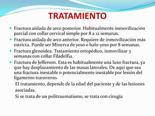 TRATAMIENTO
 Fractura aislada de arco posterior. Habitualmente inmovilización
  parcial con collar cervical simple por 8 a 12 semanas.
 Fractura aislada de arco anterior. Requiere de inmovilización más
  estricta. Puede ser Minerva de yeso o halo-yeso por 8 semanas.
 Fractura glenoidea. Tratamiento ortopédico, inmovilizar 3
  semanas con collar Filadelfia.
 Fractura de Jefferson. Esta es habitualmente una luxo fractura, ya
  que hay desplazamiento de las masas laterales. De aquí que sea
  una fractura inestable o potencialmente inestable por lesión del
  ligamento transverso.
   El tratamiento, depende de la edad del paciente y de las lesiones
   asociadas.
   Si se trata de un politraumatismo, se trata con cirugía
 