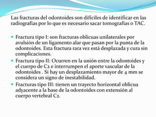 Las fracturas del odontoides son difíciles de identificar en las
radiografías por lo que es necesario sacar tomografías o TAC.

 Fractura tipo I: son fracturas oblicuas unilaterales por
  avulsión de un ligamento alar que pasan por la punta de la
  odontoides. Esta fractura rara vez está desplazada y cura sin
  complicaciones.
 Fractura tipo II: Ocurren en la unión entre la odontoides y
  el cuerpo de C2 e interrumpen el aporte vascular de la
  odontoides . Si hay un desplazamiento mayor de 4 mm se
  considera un signo de inestabilidad.
 Fracturas tipo III: tienen un trayecto horizontal oblicua
  adyacente a la base de la odontoides con extensión al
  cuerpo vertebral C2.
 
