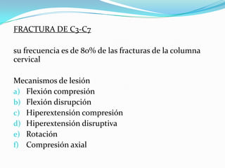 FRACTURA DE C3-C7

su frecuencia es de 80% de las fracturas de la columna
cervical

Mecanismos de lesión
a) Flexión compresión
b) Flexión disrupción
c) Hiperextensión compresión
d) Hiperextensión disruptiva
e) Rotación
f) Compresión axial
 