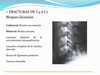  FRACTURAS DE C3 A C7
 Bloqueo facetarío

  Unilateral: flexión con rotación

  Bilateral: flexión extrema

  Luxación     bilateral    de     la
  articulaciones interapoficiarias

  Luxación completa de la vertebra
  afectada

  Rotura de ligamento posterior

  Fractura inestable


http://www.authorstream.com/Presentation/radiologiamacarena-909422-fracturas-de-la-columna-cervical-carmen-prieto/
 