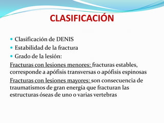 CLASIFICACIÓN
 Clasificación de DENIS
 Estabilidad de la fractura
 Grado de la lesión:
Fracturas con lesiones menores: fracturas estables,
corresponde a apófisis transversas o apófisis espinosas
Fracturas con lesiones mayores: son consecuencia de
traumatismos de gran energía que fracturan las
estructuras óseas de uno o varias vertebras
 