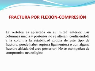 FRACTURA POR FLEXIÓN-COMPRESIÓN


La vértebra es aplastada en su mitad anterior. Las
columnas media y posterior no se alteran, confiriéndole
a la columna la estabilidad propia de este tipo de
fractura, puede haber ruptura ligamentosa o aun alguna
fractura aislada del arco posterior;. No se acompañan de
compromiso neurológico
 