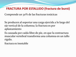 FRACTURA POR ESTALLIDO (fractura de burst)
Comprende un 30% de las fracturas torácicas

Se producen al soportar una carga ejercida a lo largo del
eje vertical de la columna; la fractura es por
aplastamiento
Es causada por caída libre de pie, en que la contractura
muscular vertebral transforma una columna en un tallo
rígido.
fractura es inestable
 