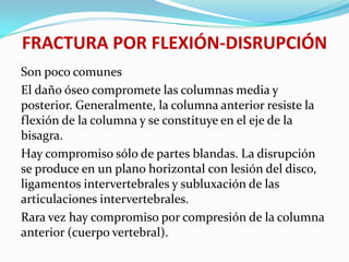 FRACTURA POR FLEXIÓN-DISRUPCIÓN
Son poco comunes
El daño óseo compromete las columnas media y
posterior. Generalmente, la columna anterior resiste la
flexión de la columna y se constituye en el eje de la
bisagra.
Hay compromiso sólo de partes blandas. La disrupción
se produce en un plano horizontal con lesión del disco,
ligamentos intervertebrales y subluxación de las
articulaciones intervertebrales.
Rara vez hay compromiso por compresión de la columna
anterior (cuerpo vertebral).
 