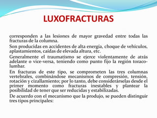LUXOFRACTURAS
corresponden a las lesiones de mayor gravedad entre todas las
fracturas de la columna.
Son producidas en accidentes de alta energía, choque de vehículos,
aplastamientos, caídas de elevada altura, etc.
Generalmente el traumatismo se ejerce violentamente de atrás
adelante o vice-versa, teniendo como punto fijo la región toraco-
lumbar.
En fracturas de este tipo, se comprometen las tres columnas
vertebrales, combinándose mecanismos de compresión, tensión,
rotación y cizallamiento; por lo tanto, debe considerárselas desde el
primer momento como fracturas inestables y plantear la
posibilidad de tener que ser reducidas y estabilizadas.
De acuerdo con el mecanismo que la produjo, se pueden distinguir
tres tipos principales:
 