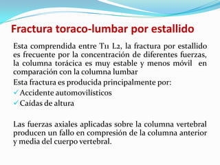 Fractura toraco-lumbar por estallido
Esta comprendida entre T11 L2, la fractura por estallido
es frecuente por la concentración de diferentes fuerzas,
la columna torácica es muy estable y menos móvil en
comparación con la columna lumbar
Esta fractura es producida principalmente por:
 Accidente automovilísticos
 Caídas de altura

Las fuerzas axiales aplicadas sobre la columna vertebral
producen un fallo en compresión de la columna anterior
y media del cuerpo vertebral.
 