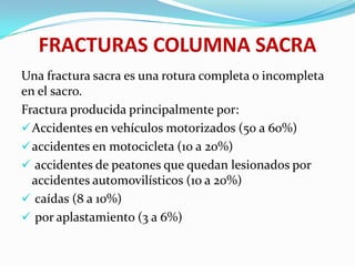 FRACTURAS COLUMNA SACRA
Una fractura sacra es una rotura completa o incompleta
en el sacro.
Fractura producida principalmente por:
 Accidentes en vehículos motorizados (50 a 60%)
 accidentes en motocicleta (10 a 20%)
 accidentes de peatones que quedan lesionados por
  accidentes automovilísticos (10 a 20%)
 caídas (8 a 10%)
 por aplastamiento (3 a 6%)
 