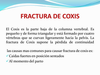 FRACTURA DE COXIS
El Coxis es la parte baja de la columna vertebral. Es
pequeño y de forma triangular y está formado por cuatro
vértebras que se curvan ligeramente hacia la pelvis. La
fractura de Coxis supone la pérdida de continuidad

las causas mas comunes para causar fractura de coxis es:
 Caídas fuertes en posición sentados
 Al momento del parto
 