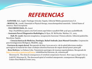REFERENCIAS
- KAPANDJI. A.I., (1998). Fisiología Articular. España. Editorial Médica panamericana S.A.
- MOFFAT, M., (2008). Essentials in Physical therapy; musculoesqueletal essentials. United States of
America. Slack Incorpórate
 - FIGUEREDO DAZA, D., (2010)
     http://healthlibrary.epnet.com/GetContent.aspx?token=c905f6c8-fb81-4c5f-9ac5-57abe8fde16b.
 - Anatomía Para el Diagnostico Radiológico, S. Ryan, M. McNicolas. Marban, S.L. 2005.
    - Hall, M. (2006). Ejercicio terapéutico, recuperación funcional. Primera edición. Editorial paidotribo.
Barcelona, España.
     - Ciencias básicas de Medicina, Patología, Rafael Andrade, Juan Manuel González. Corporación
para Investigaciones Biológicas, Medellín, 1999.
- Fracturas de raquis dorsal. Recuperado de http://ocw.um.es/cc.-de-la-salud/afecciones-medico-
quirurgicas-iii/material-de-clase-1/trabajos-alumnos/fracturas-de-raquis-dorsal-power-point.pdf
 - Rene Rubinos. La Habana Cuba. Tratamiento quirúrgico de traumas raquimedulares. Recuperado de
http://www.sld.cu/galerias/pdf/sitios /rehabilitación/fracturas_de_columna.pdf
- Silverman SL. The clinical consequences of vertebral compression fracture. Bone 1992;13 Suppl 2:S27-31
- Gold DT, Silverman SL. The downward spiral of vertebral osteoporosis: consequences (Monograph).
     Cedars-Sinai Medical Center 2003.
 