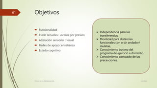 Objetivos
 Funcionalidad
 Evitar secuelas : ulceras por presión
 Alteración sensorial : visual
 Redes de apoyo :enseñanza
 Estado cognitivo
1/2/20XX
TÍTULO DE LA PRESENTACIÓN
61
 Independencia para las
transferencias
 Movilidad para distancias
funcionales con o sin andador/
muletas,
 Conocimiento óptimo del
programa de ejercicio a domicilio
 Conocimiento adecuado de las
precauciones.
 
