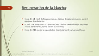 Recuperación de la Marcha:
 Cerca del 50 - 65% de los pacientes con fractura de cadera recuperan su nivel
previo de deambulación
 El 10 - 15% no recupera la capacidad para caminar fuera del hogar (requieren
auxiliar de la marcha, como: bastón o andadera)
 Cerca del 20% pierde la capacidad de deambular dentro y fuera del hogar
1/2/20XX
TÍTULO DE LA PRESENTACIÓN
77
Ortiz Alonso FJ. Vidan Astiz M, Marañón Fernández E. Evolución prospectiva de un programa de intervención geriátrica interdisciplinaria y secuencial en la recuperación funcional del anciano con
fractura de cadera. Trauma Fund Mapfre. 2008;19(1):13-21.
 