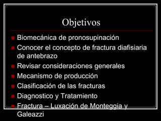 Objetivos








Biomecánica de pronosupinación
Conocer el concepto de fractura diafisiaria
de antebrazo
Revisar consideraciones generales
Mecanismo de producción
Clasificación de las fracturas
Diagnostico y Tratamiento
Fractura – Luxación de Monteggia y
Galeazzi

 