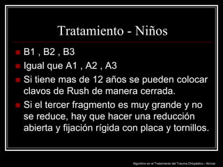 Tratamiento - Niños





B1 , B2 , B3
Igual que A1 , A2 , A3
Si tiene mas de 12 años se pueden colocar
clavos de Rush de manera cerrada.
Si el tercer fragmento es muy grande y no
se reduce, hay que hacer una reducción
abierta y fijación rígida con placa y tornillos.

Algoritmo en el Tratamiento del Trauma Ortopédico - Alcívar

 