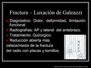 Fractura – Luxación de Galeazzi
Diagnóstico: Dolor, deformidad, limitación
funcional.
 Radiografías: AP y lateral del antebrazo.
 Tratamiento: Quirúrgico.
 Reducción abierta más
osteosíntesis de la fractura
del radio con placas y tornillos.


Algoritmo en el Tratamiento del Trauma Ortopédico - Alcívar

 