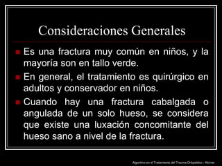 Consideraciones Generales




Es una fractura muy común en niños, y la
mayoría son en tallo verde.
En general, el tratamiento es quirúrgico en
adultos y conservador en niños.
Cuando hay una fractura cabalgada o
angulada de un solo hueso, se considera
que existe una luxación concomitante del
hueso sano a nivel de la fractura.
Algoritmo en el Tratamiento del Trauma Ortopédico - Alcívar

 