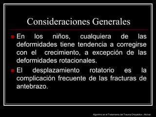 Consideraciones Generales




En los niños, cualquiera de las
deformidades tiene tendencia a corregirse
con el crecimiento, a excepción de las
deformidades rotacionales.
El desplazamiento rotatorio es la
complicación frecuente de las fracturas de
antebrazo.

Algoritmo en el Tratamiento del Trauma Ortopédico - Alcívar

 
