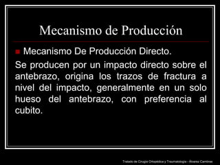 Mecanismo de Producción
Mecanismo De Producción Directo.
Se producen por un impacto directo sobre el
antebrazo, origina los trazos de fractura a
nivel del impacto, generalmente en un solo
hueso del antebrazo, con preferencia al
cubito.


Tratado de Cirugía Ortopédica y Traumatología - Álvarez Cambras

 