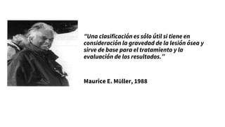 “Una clasificación es sólo útil si tiene en
consideración la gravedad de la lesión ósea y
sirve de base para el tratamiento y la
evaluación de los resultados.”
Maurice E. Müller, 1988
 