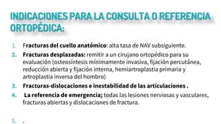 INDICACIONES PARA LA CONSULTA O REFERENCIA
ORTOPÉDICA:
1. Fracturas del cuello anatómico: alta tasa de NAV subsiguiente.
2. Fracturas desplazadas: remitir a un cirujano ortopédico para su
evaluación (osteosíntesis mínimamente invasiva, fijación percutánea,
reducción abierta y fijación interna, hemiartroplastia primaria y
artroplastia inversa del hombro)
3. Fracturas-dislocaciones e inestabilidad de las articulaciones .
4. La referencia de emergencia; todas las lesiones nerviosas y vasculares,
fracturas abiertas y dislocaciones de fractura.
5. .
 